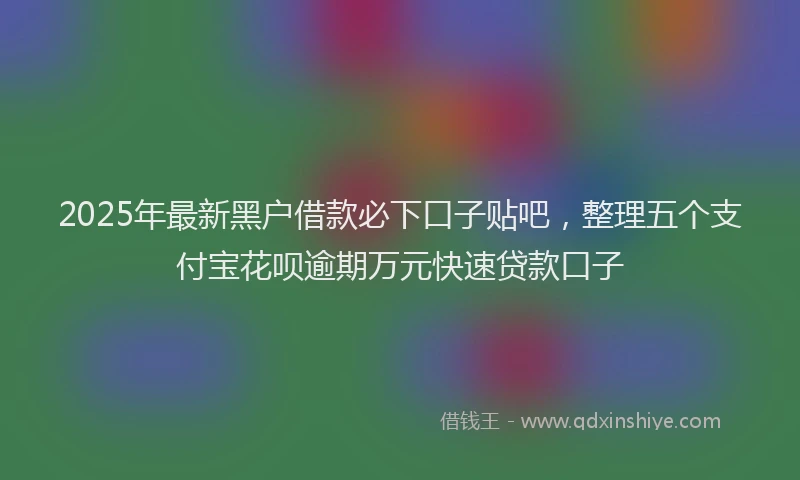 2025年最新黑户借款必下口子贴吧，整理五个支付宝花呗逾期万元快速贷款口子