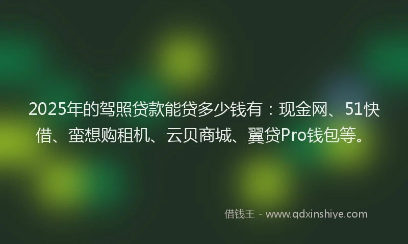 2025年的驾照贷款能贷多少钱有：现金网、51快借、蛮想购租机、云贝商城、翼贷Pro钱包等。