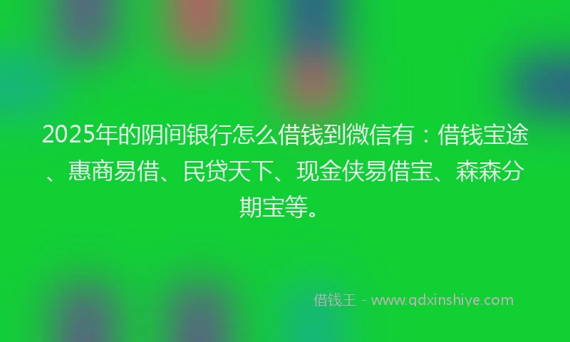 2025年的阴间银行怎么借钱到微信有：借钱宝途、惠商易借、民贷天下、现金侠易借宝、森森分期宝等。
