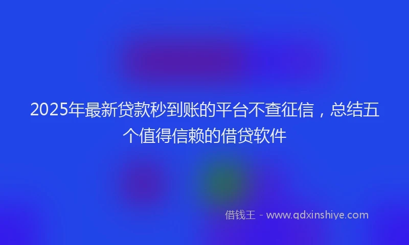 2025年最新贷款秒到账的平台不查征信，总结五个值得信赖的借贷软件