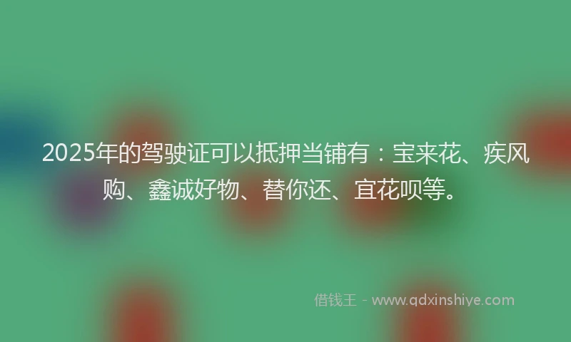 2025年的驾驶证可以抵押当铺有：宝来花、疾风购、鑫诚好物、替你还、宜花呗等。