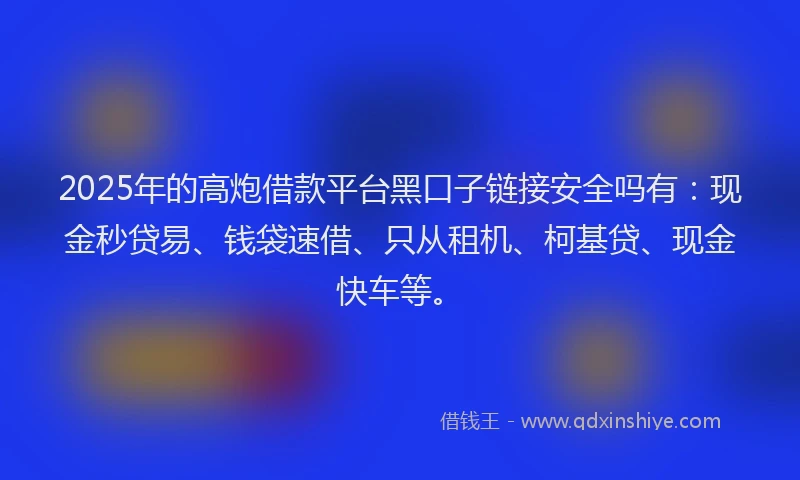 2025年的高炮借款平台黑口子链接安全吗有：现金秒贷易、钱袋速借、只从租机、柯基贷、现金快车等。