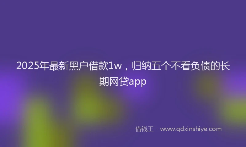 2025年最新黑户借款1w，归纳五个不看负债的长期网贷app