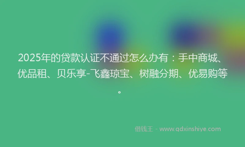 2025年的贷款认证不通过怎么办有：手中商城、优品租、贝乐享-飞鑫琼宝、树融分期、优易购等。