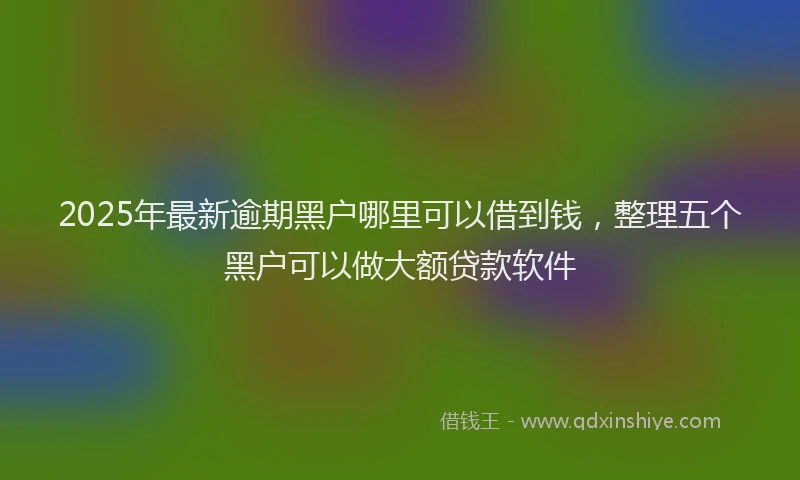 2025年最新逾期黑户哪里可以借到钱，整理五个黑户可以做大额贷款软件