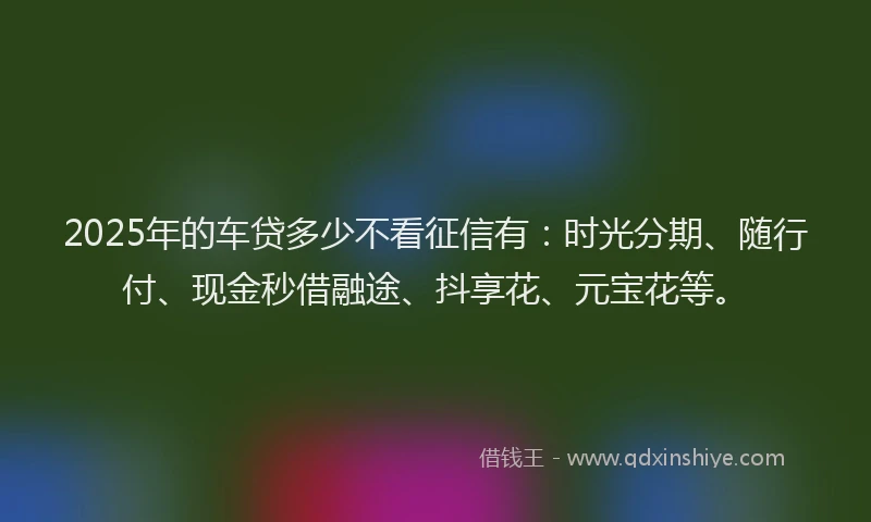 2025年的车贷多少不看征信有：时光分期、随行付、现金秒借融途、抖享花、元宝花等。