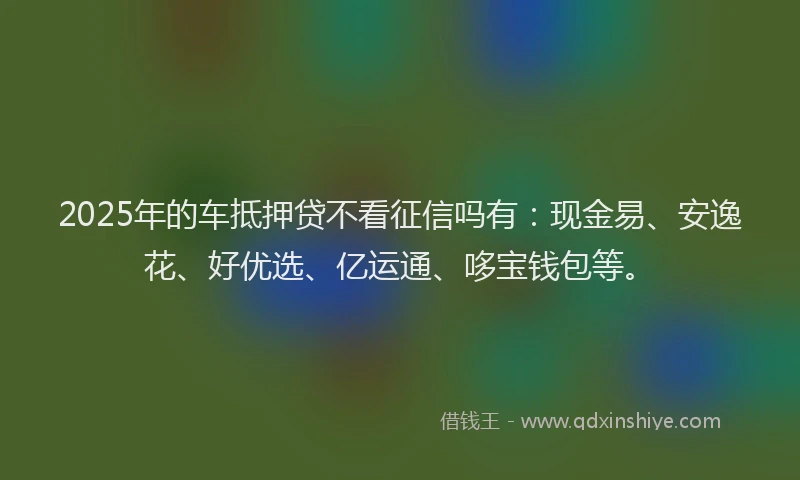2025年的车抵押贷不看征信吗有：现金易、安逸花、好优选、亿运通、哆宝钱包等。