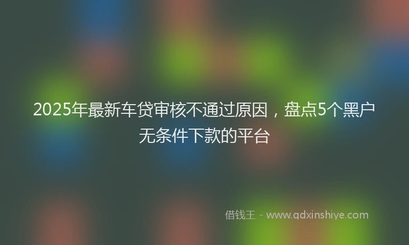 2025年最新车贷审核不通过原因，盘点5个黑户无条件下款的平台