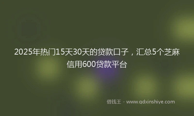 2025年热门15天30天的贷款口子，汇总5个芝麻信用600贷款平台
