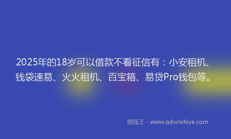 2025年的18岁可以借款不看征信有：小安租机、钱袋速易、火火租机、百宝箱、易贷Pro钱包等。