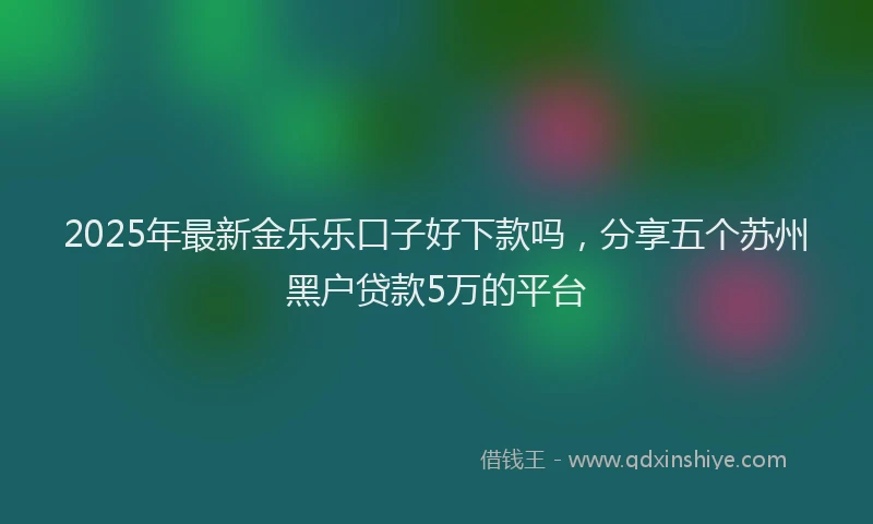 2025年最新金乐乐口子好下款吗，分享五个苏州黑户贷款5万的平台