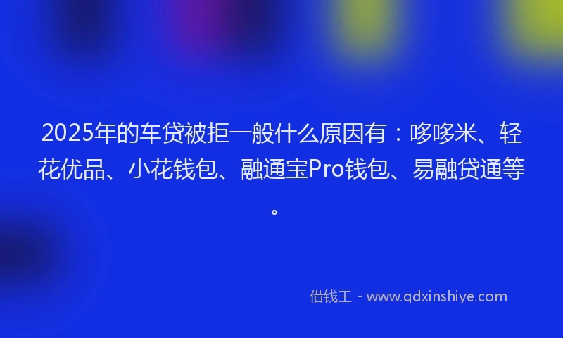 2025年的车贷被拒一般什么原因有：哆哆米、轻花优品、小花钱包、融通宝Pro钱包、易融贷通等。