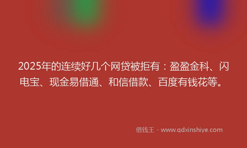 2025年的连续好几个网贷被拒有：盈盈金科、闪电宝、现金易借通、和信借款、百度有钱花等。