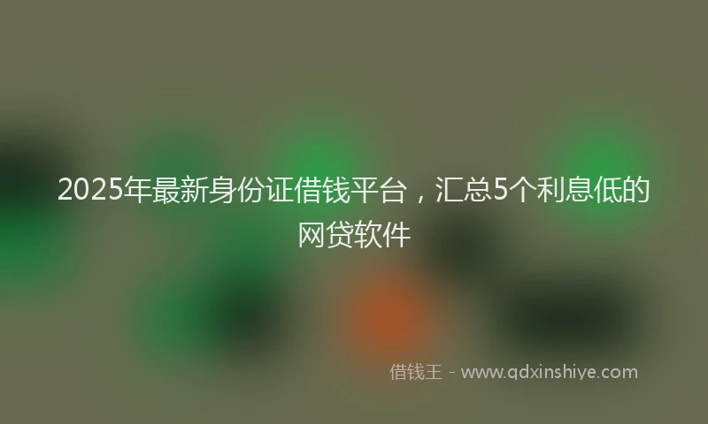 2025年最新身份证借钱平台，汇总5个利息低的网贷软件