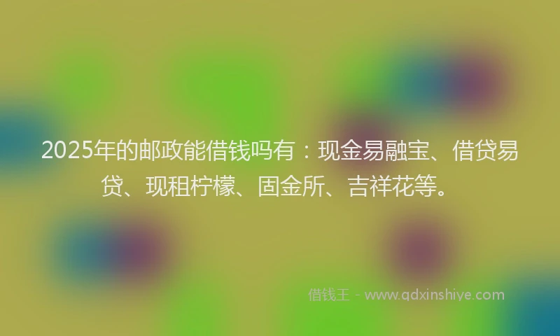 2025年的邮政能借钱吗有：现金易融宝、借贷易贷、现租柠檬、固金所、吉祥花等。