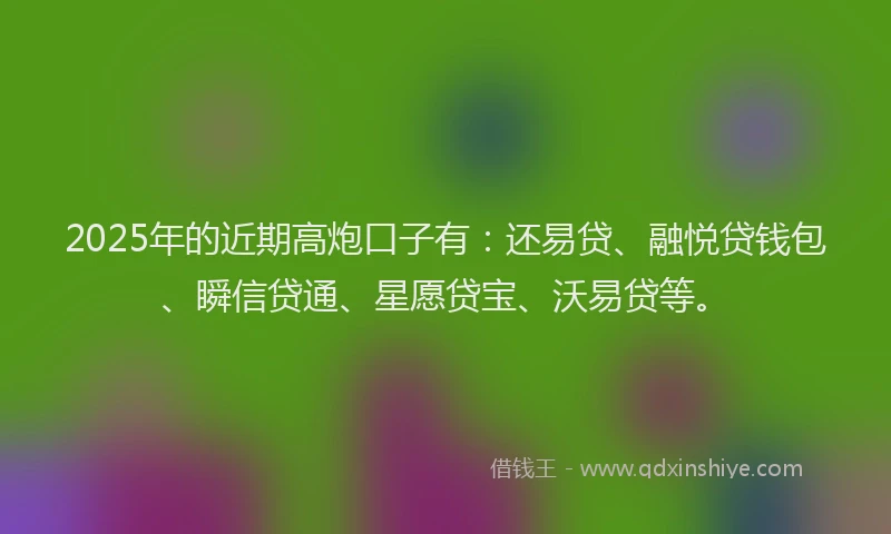 2025年的近期高炮口子有：还易贷、融悦贷钱包、瞬信贷通、星愿贷宝、沃易贷等。