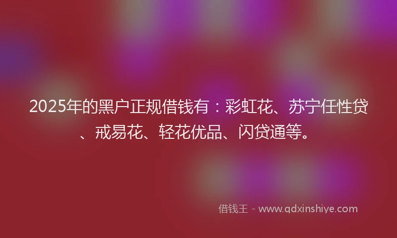 2025年的黑户正规借钱有：彩虹花、苏宁任性贷、戒易花、轻花优品、闪贷通等。