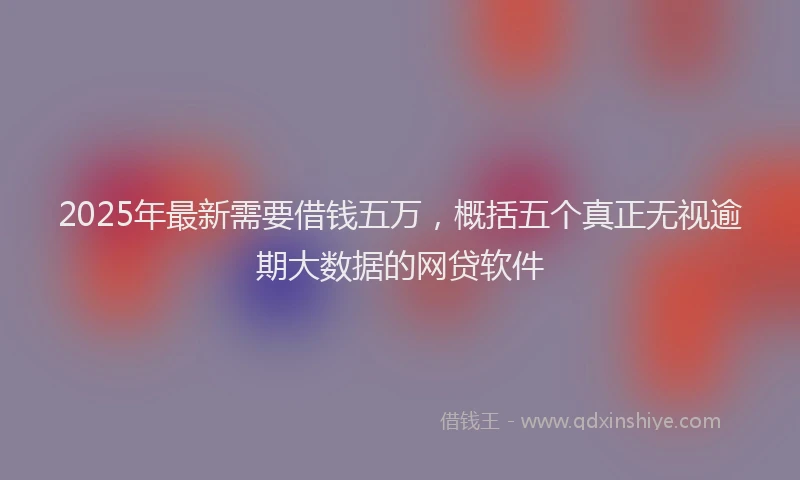 2025年最新需要借钱五万，概括五个真正无视逾期大数据的网贷软件