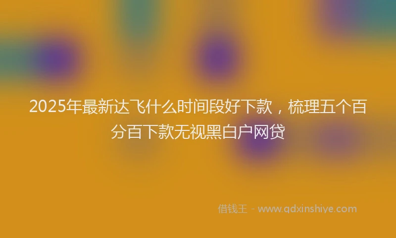 2025年最新达飞什么时间段好下款，梳理五个百分百下款无视黑白户网贷