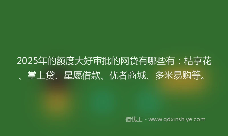 2025年的额度大好审批的网贷有哪些有：桔享花、掌上贷、星愿借款、优者商城、多米易购等。
