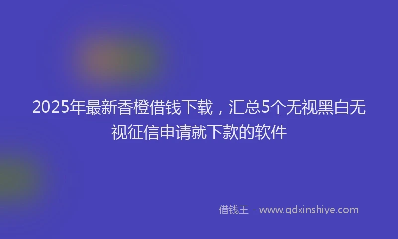 2025年最新香橙借钱下载，汇总5个无视黑白无视征信申请就下款的软件