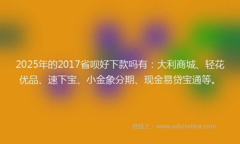 2025年的2017省呗好下款吗有：大利商城、轻花优品、速下宝、小金象分期、现金易贷宝通等。
