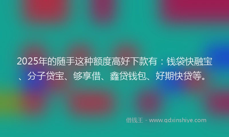 2025年的随手这种额度高好下款有：钱袋快融宝、分子贷宝、够享借、鑫贷钱包、好期快贷等。