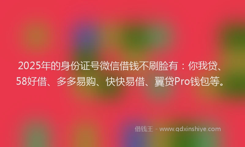 2025年的身份证号微信借钱不刷脸有：你我贷、58好借、多多易购、快快易借、翼贷Pro钱包等。