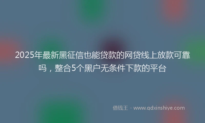 2025年最新黑征信也能贷款的网贷线上放款可靠吗，整合5个黑户无条件下款的平台