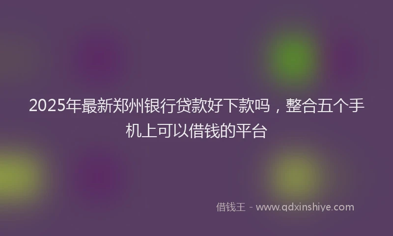2025年最新郑州银行贷款好下款吗，整合五个手机上可以借钱的平台