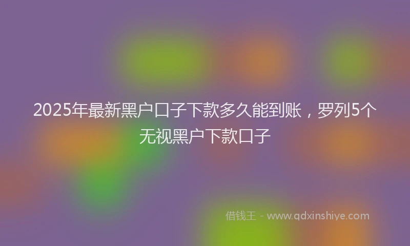 2025年最新黑户口子下款多久能到账，罗列5个无视黑户下款口子