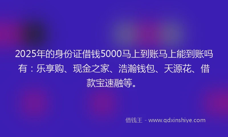 2025年的身份证借钱5000马上到账马上能到账吗有：乐享购、现金之家、浩瀚钱包、天源花、借款宝速融等。