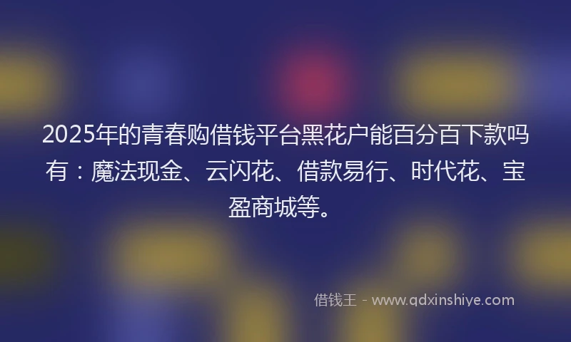 2025年的青春购借钱平台黑花户能百分百下款吗有：魔法现金、云闪花、借款易行、时代花、宝盈商城等。
