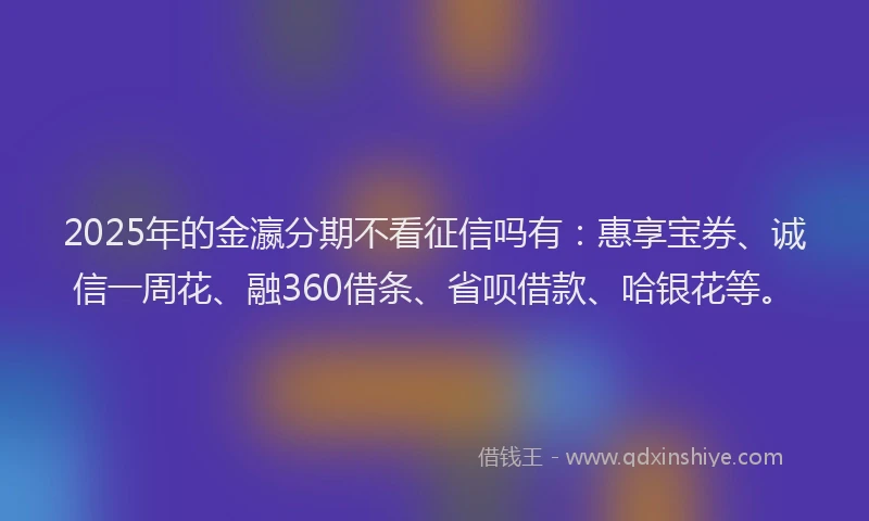 2025年的金瀛分期不看征信吗有：惠享宝券、诚信一周花、融360借条、省呗借款、哈银花等。