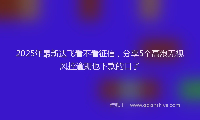 2025年最新达飞看不看征信，分享5个高炮无视风控逾期也下款的口子