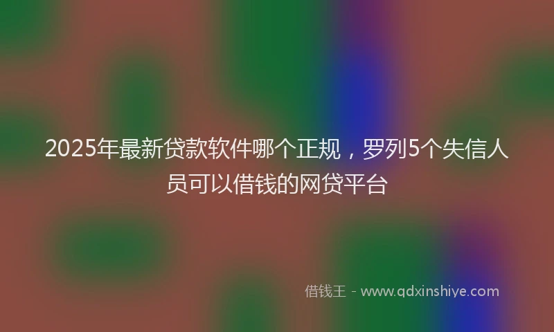 2025年最新贷款软件哪个正规，罗列5个失信人员可以借钱的网贷平台