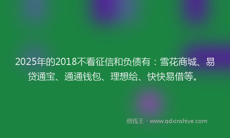 2025年的2018不看征信和负债有：雪花商城、易贷通宝、通通钱包、理想给、快快易借等。