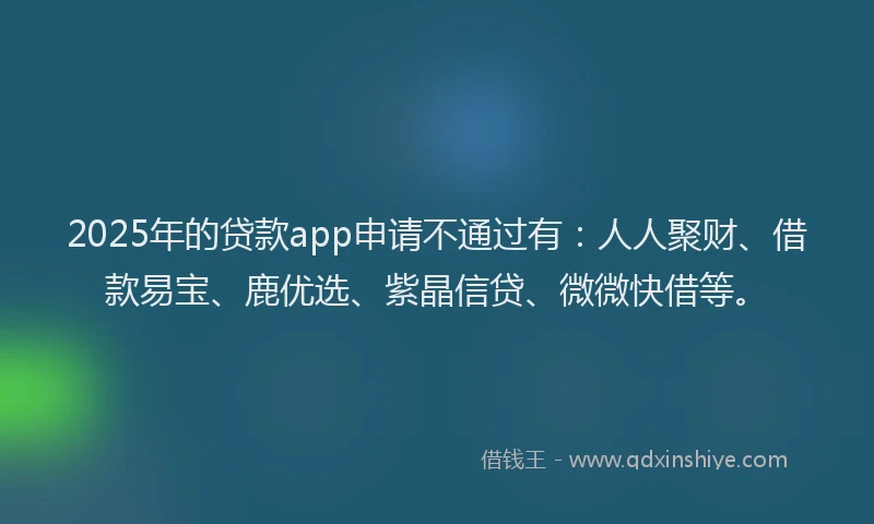 2025年的贷款app申请不通过有：人人聚财、借款易宝、鹿优选、紫晶信贷、微微快借等。