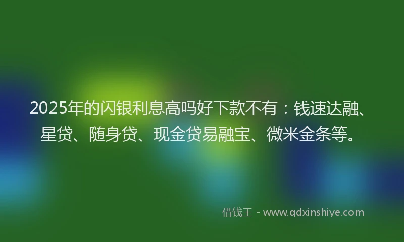 2025年的闪银利息高吗好下款不有：钱速达融、星贷、随身贷、现金贷易融宝、微米金条等。