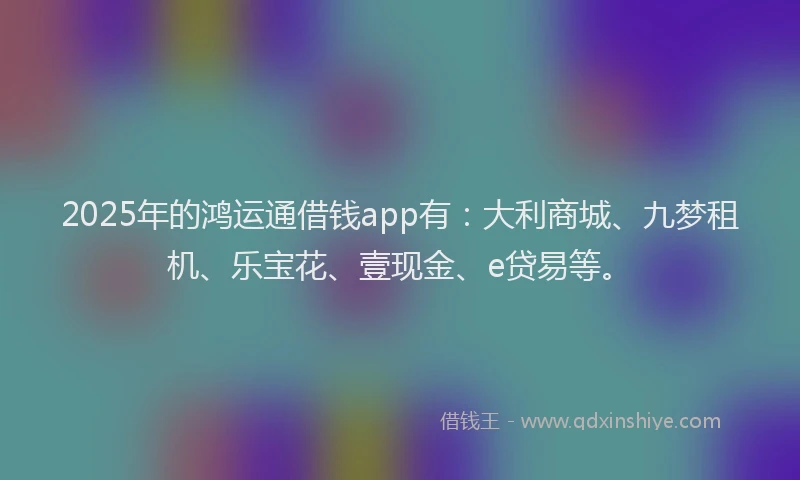 2025年的鸿运通借钱app有：大利商城、九梦租机、乐宝花、壹现金、e贷易等。
