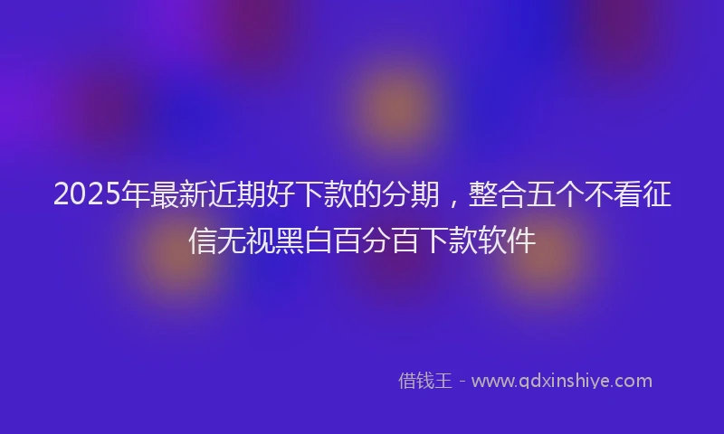2025年最新近期好下款的分期，整合五个不看征信无视黑白百分百下款软件