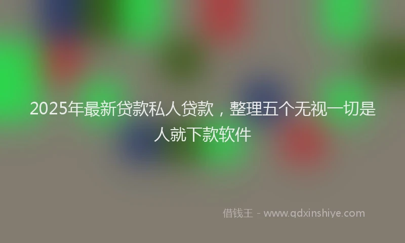 2025年最新贷款私人贷款，整理五个无视一切是人就下款软件