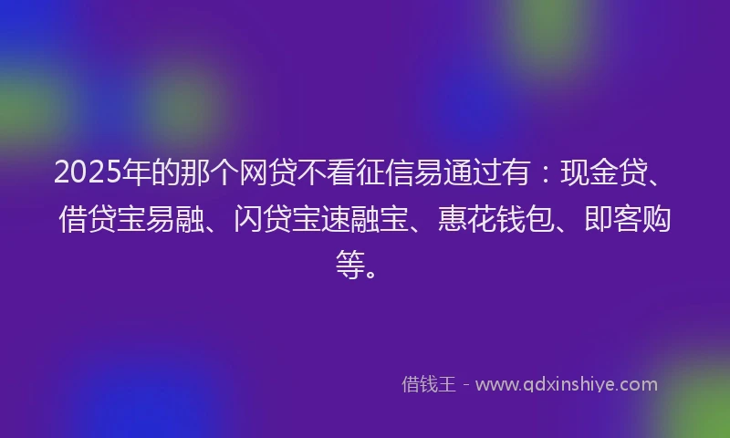 2025年的那个网贷不看征信易通过有：现金贷、借贷宝易融、闪贷宝速融宝、惠花钱包、即客购等。