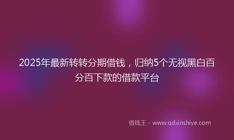 2025年最新转转分期借钱，归纳5个无视黑白百分百下款的借款平台