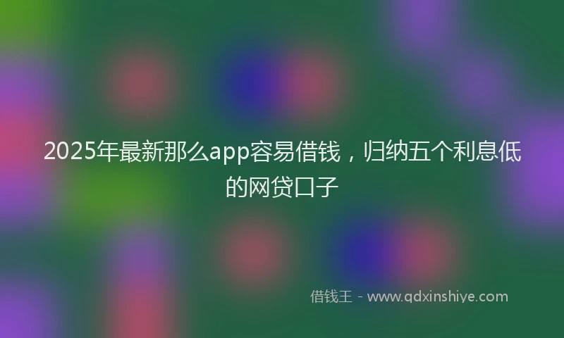 2025年最新那么app容易借钱，归纳五个利息低的网贷口子