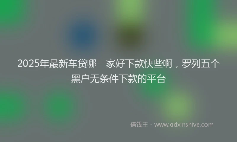 2025年最新车贷哪一家好下款快些啊，罗列五个黑户无条件下款的平台