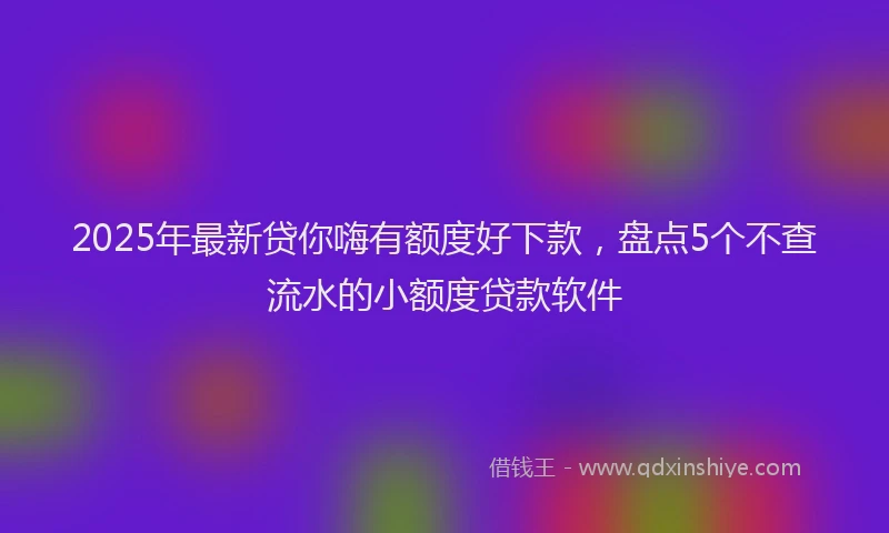 2025年最新贷你嗨有额度好下款，盘点5个不查流水的小额度贷款软件