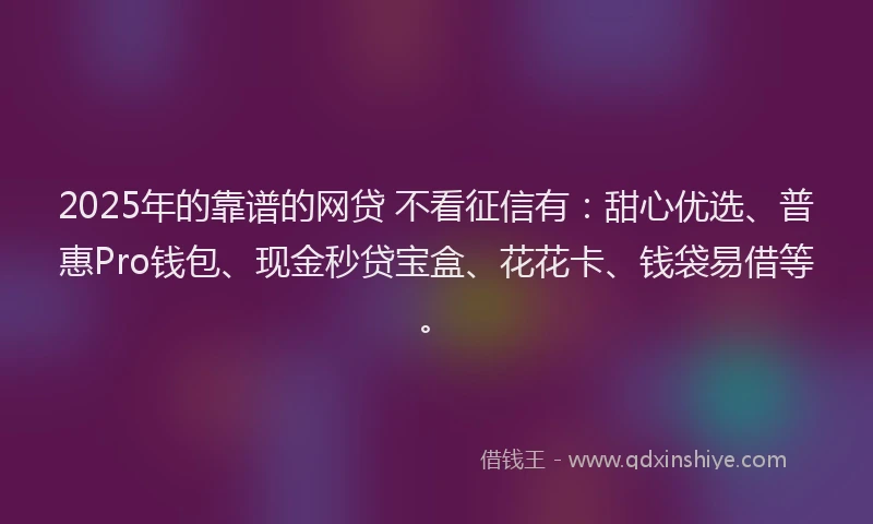 2025年的靠谱的网贷 不看征信有：甜心优选、普惠Pro钱包、现金秒贷宝盒、花花卡、钱袋易借等。