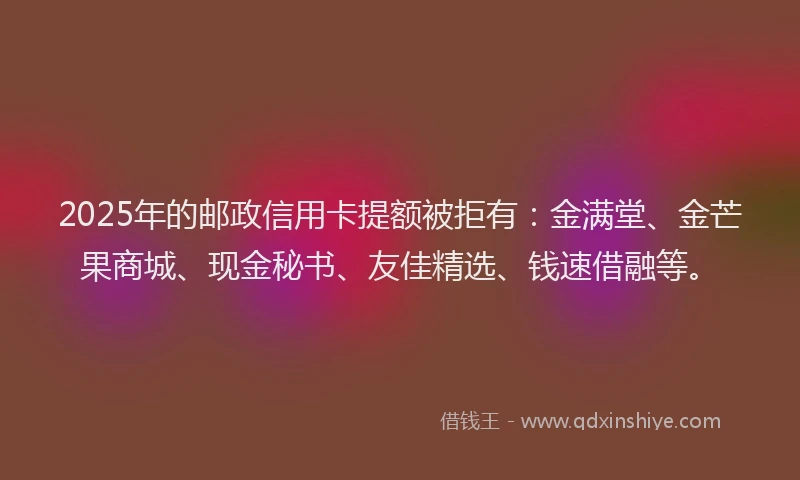 2025年的邮政信用卡提额被拒有：金满堂、金芒果商城、现金秘书、友佳精选、钱速借融等。