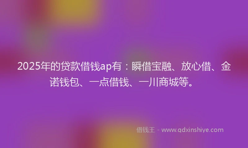 2025年的贷款借钱ap有：瞬借宝融、放心借、金诺钱包、一点借钱、一川商城等。